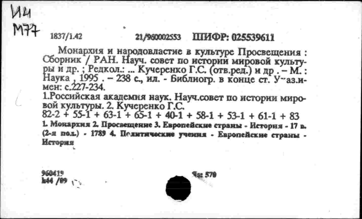 ﻿to
1837/1.42	21/960002553 ШИФР: 025539611
Монархия и народовластие в культуре Просвещения : Сборник / РАН. Науч, совет по истории мировой культуры и др.; Редкол.:... Кучеренко Г.С. (отв.ред.) и др . - М.: Наука , 1995 . - 238 с., ил. - Библиогр. в конце ст. У-аз.и-мен: с.227-234.
ЬРоссийская академия наук. Науч.совет по истории мировой культуры. 2. Кучеренко Г.С.
82-2 + 55-1 + 63-1 + 65-1 + 40-1 + 58-1 + 53-1 + 61-1 + 83
L Монархия 2. Просвещение 3. Европейские страны • История -17 в. (2-я под.) • 1789 4. Политические учения • Европейские страны -История
96041«
Ы4/09
Я*: 57»